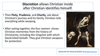 Discretion allows Christian inside
after Christian identifies himself.
• Then Piety, Prudence, and Charity, ask about
Christian’s journey and his family. Christian tells
everything while weeping.
• After eating together, the four women shows
Christian mementos from the history of
Christianity, including the slingshot with which
David killed Goliath. They give Christian weapons
for protection.
David with the Head of Goliath, by Andrea Vaccaro
 