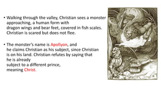• Walking through the valley, Christian sees a monster
approaching, a human form with
dragon wings and bear feet, covered in fish scales.
Christian is scared but does not flee.
• The monster’s name is Apollyon, and
he claims Christian as his subject, since Christian
is on his land. Christian refutes by saying that
he is already
subject to a different prince,
meaning Christ.
 