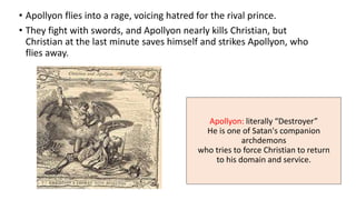 Apollyon: literally “Destroyer”
He is one of Satan's companion
archdemons
who tries to force Christian to return
to his domain and service.
• Apollyon flies into a rage, voicing hatred for the rival prince.
• They fight with swords, and Apollyon nearly kills Christian, but
Christian at the last minute saves himself and strikes Apollyon, who
flies away.
 
