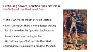 Continuing onward, Christian finds himself in
the Valley of the Shadow of Death.
• This is where the mouth of hell is located.
• Christian realizes there is more danger waiting
for him here than his fight with Apollyon and
hears the demons coming for him.
He is deeply afraid but starts to think that
Christ is protecting him like a candle in the dark.
 