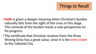 Things to Recall
•Faith is given a deeper meaning when Christian’s burden
naturally falls from the sight of the cross in this stage.
This removal of the burden marks a new perspective on
his progress.
•The certificate that Christian receives from the three
Shining Ones has a great value, since it is the entry ticket
to the Celestial City.
 