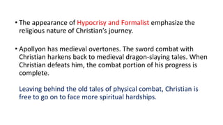 • The appearance of Hypocrisy and Formalist emphasize the
religious nature of Christian’s journey.
• Apollyon has medieval overtones. The sword combat with
Christian harkens back to medieval dragon-slaying tales. When
Christian defeats him, the combat portion of his progress is
complete.
Leaving behind the old tales of physical combat, Christian is
free to go on to face more spiritual hardships.
 