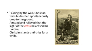 • Passing by the wall, Christian
feels his burden spontaneously
drop to the ground.
Amazed and relieved that the
sight of the cross has eased his
burden,
Christian stands and cries for a
while.
 