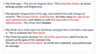 • The First says—'Thy sins be forgiven thee.' This is God the Father, to whom
belongs pardon and forgiveness.
• The Second 'stripped him of his rags, and clothed him with change of
raiment.' This is Jesus Christ—God the Son. He takes away the rags of our
own righteousness, and clothes us with the new robe of his own
righteousness—the virtue from heaven.
• The Third 'set a mark upon his forehead, and gave him a roll with a seal upon
it.' This is evidently the Holy Spirit!
• The Third one gives Christian the roll of the parchment, which he has to
present at the gate of the Celestial City.
The seal is 'the seal of the Spirit,' to certify the credential, and authenticate
its message.
 