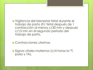  Vigilancia del bienestar fetal durante el
trabajo de parto (Fc fetal después de 1
contracción al menos c/30 min y después
c/15 min en el segundo periodo del
trabajo de parto.
 Contracciones uterinas.
 Signos vitales maternos (c/4 horas la °T,
pulso y TA).
 