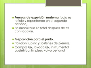  Fuerzas de expulsión materna (pujo es
reflejo y espontaneo en el segundo
periodo).
 Se ausculta la Fc fetal después de c/
contracción.
 Preparación para el parto.
 Posición supina y sostenes de piernas.
 Campos Qx, lavado Qx, instrumental
obstétrico, limpieza vulvo perianal
 