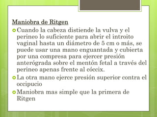 Maniobra de Ritgen
Cuando la cabeza distiende la vulva y el
perineo lo suficiente para abrir el introito
vaginal hasta un diámetro de 5 cm o más, se
puede usar una mano enguantada y cubierta
por una compresa para ejercer presión
anterógrada sobre el mentón fetal a través del
perineo apenas frente al cóccix.
La otra mano ejerce presión superior contra el
occipucio
Maniobra mas simple que la primera de
Ritgen
 