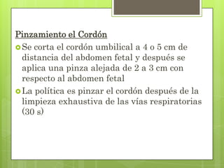 Pinzamiento el Cordón
Se corta el cordón umbilical a 4 o 5 cm de
distancia del abdomen fetal y después se
aplica una pinza alejada de 2 a 3 cm con
respecto al abdomen fetal
La política es pinzar el cordón después de la
limpieza exhaustiva de las vías respiratorias
(30 s)
 