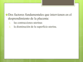 Dos factores fundamentales que intervienen en el
desprendimiento de la placenta:
1. las contracciones uterinas
2. la disminución de la superficie uterina.
 