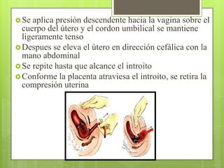 Se aplica presión descendente hacia la vagina sobre el
cuerpo del útero y el cordon umbilical se mantiene
ligeramente tenso
Despues se eleva el útero en dirección cefálica con la
mano abdominal
Se repite hasta que alcance el introito
Conforme la placenta atraviesa el introito, se retira la
compresión uterina
 