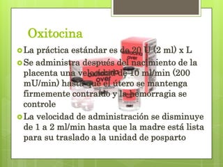 Oxitocina
La práctica estándar es de 20 U (2 ml) x L
Se administra después del nacimiento de la
placenta una velocidad de 10 ml/min (200
mU/min) hasta que el útero se mantenga
firmemente contraído y la hemorragia se
controle
La velocidad de administración se disminuye
de 1 a 2 ml/min hasta que la madre está lista
para su traslado a la unidad de posparto
 