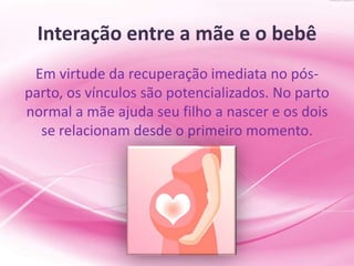 Interação entre a mãe e o bebê
Em virtude da recuperação imediata no pós-
parto, os vínculos são potencializados. No parto
normal a mãe ajuda seu filho a nascer e os dois
se relacionam desde o primeiro momento.
 