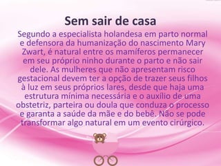 Sem sair de casa
Segundo a especialista holandesa em parto normal
e defensora da humanização do nascimento Mary
Zwart, é natural entre os mamíferos permanecer
em seu próprio ninho durante o parto e não sair
dele. As mulheres que não apresentam risco
gestacional devem ter a opção de trazer seus filhos
à luz em seus próprios lares, desde que haja uma
estrutura mínima necessária e o auxílio de uma
obstetriz, parteira ou doula que conduza o processo
e garanta a saúde da mãe e do bebê. Não se pode
transformar algo natural em um evento cirúrgico.
 