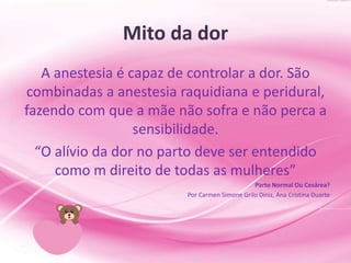 Mito da dor
A anestesia é capaz de controlar a dor. São
combinadas a anestesia raquidiana e peridural,
fazendo com que a mãe não sofra e não perca a
sensibilidade.
“O alívio da dor no parto deve ser entendido
como m direito de todas as mulheres”
Parto Normal Ou Cesárea?
Por Carmen Simone Grilo Diniz, Ana Cristina Duarte
 