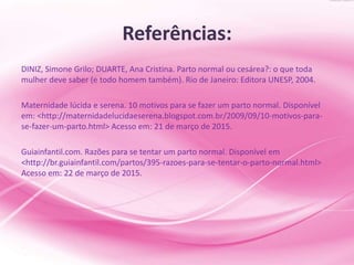 Referências:
DINIZ, Simone Grilo; DUARTE, Ana Cristina. Parto normal ou cesárea?: o que toda
mulher deve saber (e todo homem também). Rio de Janeiro: Editora UNESP, 2004.
Maternidade lúcida e serena. 10 motivos para se fazer um parto normal. Disponível
em: <http://maternidadelucidaeserena.blogspot.com.br/2009/09/10-motivos-para-
se-fazer-um-parto.html> Acesso em: 21 de março de 2015.
Guiainfantil.com. Razões para se tentar um parto normal. Disponível em
<http://br.guiainfantil.com/partos/395-razoes-para-se-tentar-o-parto-normal.html>
Acesso em: 22 de março de 2015.
 
