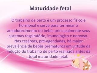 Maturidade fetal
O trabalho de parto é um processo físico e
hormonal e serve para terminar o
amadurecimento do bebê, principalmente seus
sistemas respiratório, imunológico e nervoso.
Nas cesáreas, pré-agendadas, há maior
prevalência de bebês prematuros em virtude da
indução do trabalho de parto realizada antes da
total maturidade fetal.
 