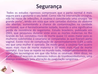 Segurança
Todos os estudos rigorosos comprovam que o parto normal é mais
seguro para a gestante e seu bebê. Como não há intervenção cirúrgica,
não há riscos de infecções. A cesárea é considerada uma cirurgia “de
grande porte”, tendo em vista que sete camadas distintas do abdome
são abertas, aumentando a chance de contaminações na cavidade
peritoneal, que é hermeticamente isolada, levando a uma significativa
perda da resistência do organismo. Estudo brasileiro, publicado em
2003, que pesquisou durante vinte anos as mortes maternas no Rio
Grande do Sul, constatou risco de morte quase 11 vezes maior para as
mulheres submetidas à cesariana se comparadas às que fizeram parto
vaginal. Existe risco de complicação de aproximadamente 0,6% a cada
vez que uma mulher é operada. De modo geral, a cesárea tem quatro
vezes mais risco de morte materna e 10 vezes mais risco de morte
neonatal. Essa taxa se repete no mundo todo, independentemente das
condições tecnológicas em que são feitas as cesáreas. Além disso, no
parto normal ocorrem os menores índices de tromboembolismos, uma
doença ocasionada pela alteração da coagulação sangüínea.
 