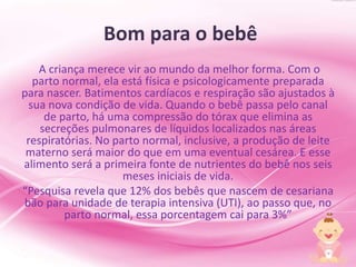 Bom para o bebê
A criança merece vir ao mundo da melhor forma. Com o
parto normal, ela está física e psicologicamente preparada
para nascer. Batimentos cardíacos e respiração são ajustados à
sua nova condição de vida. Quando o bebê passa pelo canal
de parto, há uma compressão do tórax que elimina as
secreções pulmonares de líquidos localizados nas áreas
respiratórias. No parto normal, inclusive, a produção de leite
materno será maior do que em uma eventual cesárea. E esse
alimento será a primeira fonte de nutrientes do bebê nos seis
meses iniciais de vida.
“Pesquisa revela que 12% dos bebês que nascem de cesariana
bão para unidade de terapia intensiva (UTI), ao passo que, no
parto normal, essa porcentagem cai para 3%”
 