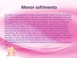 Menor sofrimento
O medo e a insegurança sempre potencializam a dor na hora do parto.
Este incômodo nada mais é do que o resultado da contração muscular
do útero e da distensão de diversas estruturas do canal do parto. Uma
boa preparação, tanto física como psicológica, aumenta os níveis de
endorfinas (substância produzida pelo próprio organismo que tem
propriedades analgésicas). A dor deixará de existir completamente
depois do parto, enquanto na cesárea, sempre feita sob anestesia
(geralmente peridural), ela sempre virá após o término de sua ação
anestésica, de maneira mais intensa e durante um maior período de
tempo. Além do que, também há a possibilidade de reações adversas à
anestesia. Caso a dor do parto vaginal seja insuportável, pode-se fazer
a analgesia peridural (com baixa dose), em que somente a
sensibilidade da mulher é retirada enquanto a parte motora continua a
agir.
 