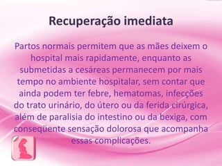 Recuperação imediata
Partos normais permitem que as mães deixem o
hospital mais rapidamente, enquanto as
submetidas a cesáreas permanecem por mais
tempo no ambiente hospitalar, sem contar que
ainda podem ter febre, hematomas, infecções
do trato urinário, do útero ou da ferida cirúrgica,
além de paralisia do intestino ou da bexiga, com
conseqüente sensação dolorosa que acompanha
essas complicações.
 
