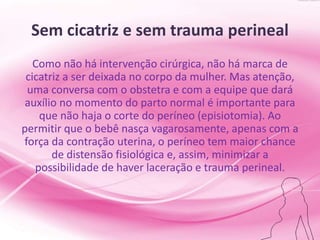 Sem cicatriz e sem trauma perineal
Como não há intervenção cirúrgica, não há marca de
cicatriz a ser deixada no corpo da mulher. Mas atenção,
uma conversa com o obstetra e com a equipe que dará
auxílio no momento do parto normal é importante para
que não haja o corte do períneo (episiotomia). Ao
permitir que o bebê nasça vagarosamente, apenas com a
força da contração uterina, o períneo tem maior chance
de distensão fisiológica e, assim, minimizar a
possibilidade de haver laceração e trauma perineal.
 