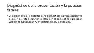Diagnóstico de la presentación y la posición
fetales
• Se aplican diversos métodos para diagnosticar la presentación y la
posición del feto e incluyen la palpación abdominal, la exploración
vaginal, la auscultación y, en algunos casos, la ecografía.
 