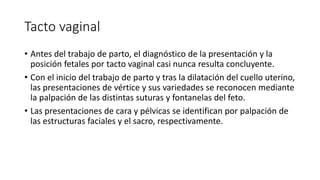 Tacto vaginal
• Antes del trabajo de parto, el diagnóstico de la presentación y la
posición fetales por tacto vaginal casi nunca resulta concluyente.
• Con el inicio del trabajo de parto y tras la dilatación del cuello uterino,
las presentaciones de vértice y sus variedades se reconocen mediante
la palpación de las distintas suturas y fontanelas del feto.
• Las presentaciones de cara y pélvicas se identifican por palpación de
las estructuras faciales y el sacro, respectivamente.
 