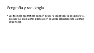 Ecografía y radiología
• Las técnicas ecográficas pueden ayudar a identificar la posición fetal,
en especial en mujeres obesas o en aquellas con rigidez de la pared
abdominal.
 