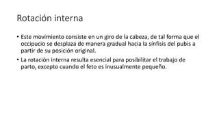 Rotación interna
• Este movimiento consiste en un giro de la cabeza, de tal forma que el
occipucio se desplaza de manera gradual hacia la sínfisis del pubis a
partir de su posición original.
• La rotación interna resulta esencial para posibilitar el trabajo de
parto, excepto cuando el feto es inusualmente pequeño.
 