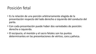 Posición fetal
• Es la relación de una porción arbitrariamente elegida de la
presentación respecto del lado derecho o izquierdo del conducto del
parto.
• Con cada presentación puede haber dos variedades de posición:
derecha o izquierda.
• El occipucio, el mentón y el sacro fetales son los puntos
determinantes en las presentaciones de vértice, cara y pélvica.
 