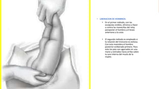 Universidad Nacional
Federico Villarreal
• LIBERACION DE HOMBROS:
• En el primer método, con las
escápulas visibles, eltronco a favor
o contra las manecillas del reloj
paraponer el hombro y el brazo
anteriores a la vista
• El segundo método es empleado si
la rotación del troncono es exitosa.
Con esta maniobra el hombro
posterior esliberado primero. Para
esto los pies son agarrados en una
mano y estirados hacia arriba sobre
la cara interna del muslo de la
madre.
 