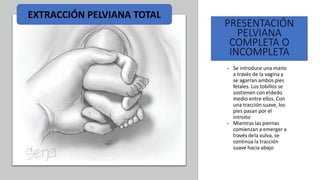 Universidad Nacional
Federico Villarreal
PRESENTACIÓN
PELVIANA
COMPLETA O
INCOMPLETA
• Se introduce una mano
a través de la vagina y
se agarran ambos pies
fetales. Los tobillos se
sostienen con eldedo
medio entre ellos. Con
una tracción suave, los
pies pasan por el
introito
• Mientras las piernas
comienzan a emerger a
través dela vulva, se
continúa la tracción
suave hacia abajo
EXTRACCIÓN PELVIANA TOTAL
 