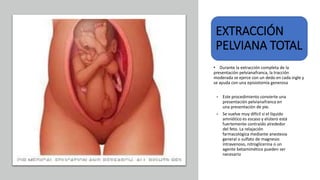 Universidad Nacional
Federico Villarreal
EXTRACCIÓN
PELVIANA TOTAL
• Durante la extracción completa de la
presentación pelvianafranca, la tracción
moderada se ejerce con un dedo en cada ingle y
se ayuda con una episiotomía generosa
• Este procedimiento convierte una
presentación pelvianafranca en
una presentación de pie.
• Se vuelve muy difícil si el líquido
amniótico es escaso y elútero está
fuertemente contraído alrededor
del feto. La relajación
farmacológica mediante anestesia
general o sulfato de magnesio
intravenoso, nitroglicerina o un
agente betamimético pueden ser
necesario
 