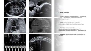 Universidad Nacional
Federico Villarreal
• Modo ecográfico:
• 2D para biometría, crecimiento fetal y precisión de
la edad. o Doppler para evaluación de Arterias
Uterinas y el corazón.
• 3D-5D, opcionalmente, para evaluación
anatómica, anomalías uterinas o lesión placentaria
• Abordaje: Transabdominal y
complementariamente transvaginal, para la
evaluación de ubicación placentaria y cervicometría.
• Duración: Aproximadamente 40 minutos si es un
solo feto
 