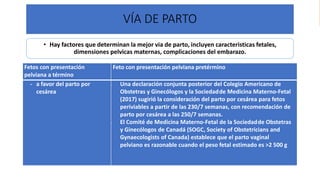 Universidad Nacional
Federico Villarreal
VÍA DE PARTO
• Hay factores que determinan la mejor via de parto, incluyen caracteristicas fetales,
dimensiones pelvicas maternas, complicaciones del embarazo.
Fetos con presentación
pelviana a término
Feto con presentación pelviana pretérmino
- a favor del parto por
cesárea
- Una declaración conjunta posterior del Colegio Americano de
Obstetras y Ginecólogos y la Sociedadde Medicina Materno-Fetal
(2017) sugirió la consideración del parto por cesárea para fetos
periviables a partir de las 230/7 semanas, con recomendación de
parto por cesárea a las 250/7 semanas.
- El Comité de Medicina Materno-Fetal de la Sociedadde Obstetras
y Ginecólogos de Canadá (SOGC, Society of Obstetricians and
Gynaecologists of Canada) establece que el parto vaginal
pelviano es razonable cuando el peso fetal estimado es >2 500 g
 