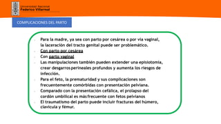 Universidad Nacional
Federico Villarreal
COMPLICACIONES DEL PARTO
- Para la madre, ya sea con parto por cesárea o por vía vaginal,
la laceración del tracto genital puede ser problemático.
- Con parto por cesárea
- Con parto vaginal
- Las manipulaciones también pueden extender una episiotomía,
crear desgarrosperineales profundos y aumenta los riesgos de
infección.
- Para el feto, la prematuridad y sus complicaciones son
frecuentemente comórbidas con presentación pelviana.
- Comparado con la presentación cefálica, el prolapso del
cordón umbilical es másfrecuente con fetos pelvianos
- El traumatismo del parto puede incluir fracturas del húmero,
clavícula y fémur.
 