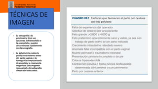 Universidad Nacional
Federico Villarreal
TÉCNICAS DE
IMAGEN
• La sonografía y la
pelvimetría fetal son
opciones. la hidrocefalia o
la anencefalia, pueden
determinarse rápidamente
con la sonografía.
• La pelvimetría evalúa la
pelvis ósea materna antes
del parto vaginal, y la
tomografía computarizada
de una vista, la resonancia
magnética (MR,magnetic
resonance) o la radiografía
simple son adecuadas.
•
 