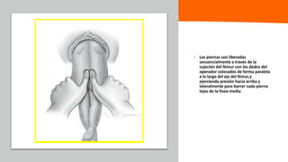 Universidad Nacional
Federico Villarreal
• Las piernas son liberadas
secuencialmente a través de la
sujeción del fémur con los dedos del
operador colocados de forma paralela
a lo largo del eje del fémur,y
ejerciendo presión hacia arriba y
lateralmente para barrer cada pierna
lejos de la línea media
 