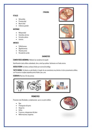 ETIOLOGIA
FETALES
 Hidrocefalia
 Prematuridad
 Muerte fetal
 Embarazo gemelar
MATERNAS
 Multipariedad
 Anomalías uterinas
 Estrechez pélvica
 tumores
ANEXILES
 Polihidramnios
 Oligohidramnios
 Placenta previa
 Brevedad de cordón
DIAGNOSTICO
EXAMEN FISICO ABDOMINAL: Mediante las maniobras de Leopold.
Identificando el polo cefálico redondeado, claro y móvil que pelotea fácilmente en el fondo uterino
AUSCULTACION: los latidos cardiacos fetales por encima del ombligo.
TACTO VAGINAL: Se detecta un polo blando e irregular de una consistencia muy distinta a la dura presentación cefálica,
con frecuencia se palpan pequeñas partes fetales, pies y ano.
ECOGRAFIA: Nos da un Dx más preciso.
PRONOSTICO
Presentan más dificultades y complicaciones que en un parto cefálico
 Rpm
 Prolongación del parto
 Desgarros
 Asfixia
 Fracturas y elongaciones del plexo
 Malformaciones congénitas
 