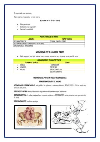 Frecuencia de intervenciones.
Para mejorar el pronóstico versión externa
ELECCION DE LA VIA DEL PARTO
 Edad gestacional
 Gestación única o gemelar
 Variedad o modalidad
MODALIDADES DE PELVIANOS
CESAREA PARTO VAGINAL
PELVIANA COMPLETA PELVIANA O NALGAS PURAS
PELVIANA INCOMPLETA CON PROLAPSO DE MIEMBRO
SACRAS PUBICAS PERSISTENTES
MECANISMO DE TRABAJO DE PARTO
 Cada segmento fetal debe realizar cuatro tiempos necesarios para atravesar por el canal de parto.
MECANISMOS DEL TRABAJO DE PARTO
SEGMENTOS FETALES TIEMPO
 CABEZA 1 ACOMODACION
 HOMBROS 2 DESCENSO
 NALGAS 3 ROTACION INTERNA
4 DESPRENDIMIENTO
MECANISMO DEL PARTO EN PRESENTACION PODALICA
PRIMER TIEMPO-PARTO DE NALGAS
ACOMODACION Y ORIENTACION: El polo podálico se apelotona y orienta su diámetro TRCANTERIO (9.5 CM ) en uno de los
oblicuos de la pelvis .
DESCENSO Y ENCAJE: lento y laborioso la nalga anterior desciende más que la posterior.
ROTACIÓN INTERNA: La nalga rota para hacer coincidir su diámetro BITROCANTEREO con el diámetro anteroposterior de
la pelvis
DESPRENDIMIENTO: expulsión de nalgas.
 