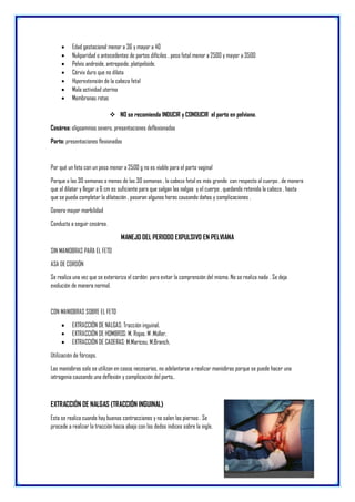  Edad gestacional menor a 36 y mayor a 40
 Nuliparidad o antecedentes de partos difíciles , peso fetal menor a 2500 y mayor a 3500
 Pelvis androide, antropoide, platipeloide.
 Cérvix duro que no dilata
 Hiperextensión de la cabeza fetal
 Mala actividad uterina
 Membranas rotas
 NO se recomienda INDUCIR y CONDUCIR el parto en pelviana.
Cesárea: oligoamnios severo, presentaciones deflexionadas
Parto: presentaciones flexionadas
Por qué un feto con un peso menor a 2500 g no es viable para el parto vaginal
Porque a las 30 semanas o menos de las 30 semanas , la cabeza fetal es más grande con respecto al cuerpo , de manera
que al dilatar y llegar a 6 cm es suficiente para que salgan las nalgas y el cuerpo , quedando retenida la cabeza , hasta
que se pueda completar la dilatación , pasaran algunas horas causando daños y complicaciones .
Genera mayor morbilidad
Conducta a seguir cesárea.
MANEJO DEL PERIODO EXPULSIVO EN PELVIANA
SIN MANIOBRAS PARA EL FETO
ASA DE CORDÓN
Se realiza una vez que se exterioriza el cordón para evitar la comprensión del mismo. No se realiza nada . Se deja
evolución de manera normal.
CON MANIOBRAS SOBRE EL FETO
 EXTRACCIÓN DE NALGAS: Tracción inguinal.
 EXTRACCIÓN DE HOMBROS: M. Rojas. M .Müller,
 EXTRACCIÓN DE CADERAS: M.Mariceu, M.Branch,
Utilización de fórceps.
Las maniobras solo se utilizan en casos necesarios, no adelantarse a realizar maniobras porque se puede hacer una
iatrogenia causando una deflexión y complicación del parto..
EXTRACCIÓN DE NALGAS (TRACCIÓN INGUINAL)
Esta se realiza cuando hay buenas contracciones y no salen las piernas . Se
procede a realizar la tracción hacia abajo con los dedos índices sobre la ingle.
 