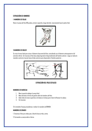 EXTRACCIÓN DE HOMBROS
1. MANIOBRA DE ROJAS
Rotar el cuerpo del feto 180 grados, primero izquierdo y luego derecho, reaccionando hacia la pelvis fetal.
2.MANIOBRA DE MIULER
Se rota el tronco fetal para situar el diámetro biacromial del feto, coincidiendo con el diámetro anteroposterior del
estrecho inferior. Se tracciona el feto hacia abajo logrando el desprendimiento del hombro anterior , luego se realiza la
maniobra contraria tracción hacia el lado contrario para desprender el hombro posterior ..
EXTRACCIÓN DEL POLO CEFALICO
MANIOBRA DE MARICEAU
1. Mano izquierda cabalga el cuerpo fetal.
2. Mano derecha en forma de gancho sobre los hombros del feto .
3. Dedo índice de mano izquierda se introduce en la boca para tratar de flexionar la cabeza
4. Se tracciona
Si la maniobra fracasa procedemos a realizar la maniobra de BRANCH.
MANIOBRA DE BRANCH
1. Tomamos al feto por ambos pies y llevarlo hacia arriba y atrás.
2. Curveando su cuerpo sobre el dorso.
 