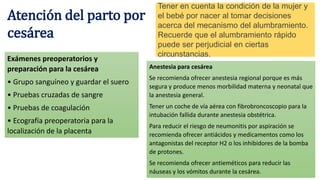 Atención del parto por
cesárea
Tener en cuenta la condición de la mujer y
el bebé por nacer al tomar decisiones
acerca del mecanismo del alumbramiento.
Recuerde que el alumbramiento rápido
puede ser perjudicial en ciertas
circunstancias.
Exámenes preoperatorios y
preparación para la cesárea
• Grupo sanguíneo y guardar el suero
• Pruebas cruzadas de sangre
• Pruebas de coagulación
• Ecografía preoperatoria para la
localización de la placenta
Anestesia para cesárea
Se recomienda ofrecer anestesia regional porque es más
segura y produce menos morbilidad materna y neonatal que
la anestesia general.
Tener un coche de vía aérea con fibrobroncoscopio para la
intubación fallida durante anestesia obstétrica.
Para reducir el riesgo de neumonitis por aspiración se
recomienda ofrecer antiácidos y medicamentos como los
antagonistas del receptor H2 o los inhibidores de la bomba
de protones.
Se recomienda ofrecer antieméticos para reducir las
náuseas y los vómitos durante la cesárea.
 
