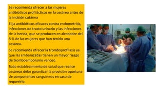Se recomienda ofrecer a las mujeres
antibióticos profilácticos en la cesárea antes de
la incisión cutánea
Elija antibióticos eficaces contra endometritis,
infecciones de tracto urinario y las infecciones
de la herida, que se producen en alrededor del
8 % de las mujeres que han tenido una
cesárea.
Se recomienda ofrecer la tromboprofilaxis ya
que las embarazadas tienen un mayor riesgo
de tromboembolismo venoso.
Todo establecimiento de salud que realice
cesáreas debe garantizar la provisión oportuna
de componentes sanguíneos en caso de
requerirlo.
 
