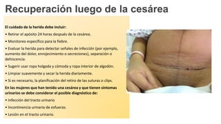Recuperación luego de la cesárea
El cuidado de la herida debe incluir:
• Retirar el apósito 24 horas después de la cesárea.
• Monitoreo específico para la fiebre.
• Evaluar la herida para detectar señales de infección (por ejemplo,
aumento del dolor, enrojecimiento o secreciones), separación o
dehiscencia.
• Sugerir usar ropa holgada y cómoda y ropa interior de algodón.
• Limpiar suavemente y secar la herida diariamente.
• Si es necesario, la planificación del retiro de las suturas o clips.
En las mujeres que han tenido una cesárea y que tienen síntomas
urinarios se debe considerar el posible diagnóstico de:
• Infección del tracto urinario
• Incontinencia urinaria de esfuerzo.
• Lesión en el tracto urinario.
 
