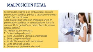 MALPOSICION FETAL
Recomendar cesárea a las embarazadas con una
presentación podálica, pélvica o situación transversa
de feto único a término.
A las mujeres que tienen un embarazo único en
presentación podálica sin complicaciones hasta la
semana 37 de gestación se debe ofrecer la versión
cefálica externa
No realizar esta maniobra si:
1. Está en trabajo de parto
2. Tiene una cicatriz uterina o anormalidad
3. Existe compromiso fetal
4. Se identifica ruptura de membranas
5. Existe sangrado vaginal
6. Existen otros problemas de salud.
 