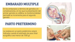 EMBARAZO MULTIPLE
En los embarazos a término de gemelos sin
complicaciones, en los que la presentación del
primer gemelo es cefálica, la morbimortalidad
perinatal se incrementa para el segundo
gemelo.
PARTO PRETERMINO
La cesárea en un parto pretérmino estará
indicada cuando el estimado de peso fetal
ecográfico sea menor de 1500 gr.
 