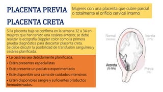 PLACENTA PREVIA Mujeres con una placenta que cubre parcial
o totalmente el orificio cervical interno
PLACENTA CRETA
Si la placenta baja se confirma en la semana 32 a 34 en
mujeres que han tenido una cesárea anterior, se debe
realizar la ecografía Doppler color como la primera
prueba diagnóstica para descartar placenta creta.
Se debe discutir la posibilidad de transfusión sanguínea y
cesárea planificada.
• La cesárea sea debidamente planificada.
• Estén presentes especialistas
• Esté presente un pediatra experimentado
• Esté disponible una cama de cuidados intensivos
• Estén disponibles sangre y suficientes productos
hemoderivados.
 