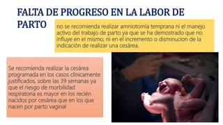 FALTA DE PROGRESO EN LA LABOR DE
PARTO no se recomienda realizar amniotomía temprana ni el manejo
activo del trabajo de parto ya que se ha demostrado que no
influye en el mismo, ni en el incremento o disminucion de la
indicación de realizar una cesárea.
Se recomienda realizar la cesárea
programada en los casos clínicamente
justificados, sobre las 39 semanas ya
que el riesgo de morbilidad
respiratoria es mayor en los recién
nacidos por cesárea que en los que
nacen por parto vaginal
 