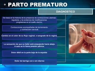 PARTO PREMATURO DIAGNOSTICO Se basa en la historia de la presencia de contracciones uterinas regulares, y la evidencia de modificaciones  progresivas en el cuello uterino. Contracciones acompañadas de borramiento  y contracción cervical. Cambio en el color de su flujo vaginal, o sangrado de la vagina   La sensación de que su bebé está empujando hacia abajo. A esto se le llama presión pélvica.   Dolor débil en la parte baja de la espalda   Dolor de barriga con o sin diarrea 